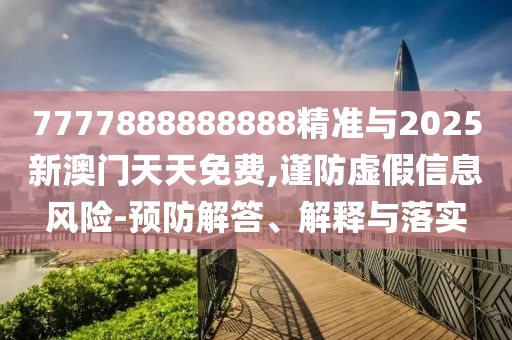 7777888888888精准与2025新澳门天天免费,谨防虚假信息风险-预防解答、解释与落实