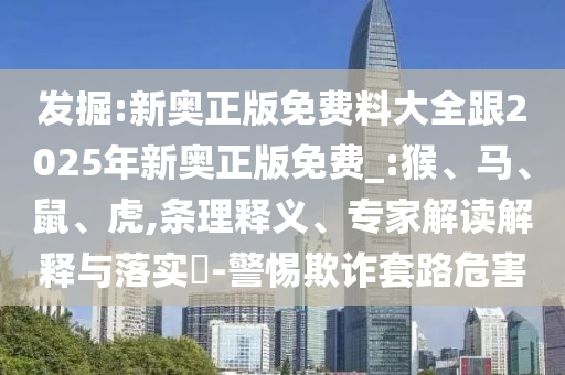 发掘:新奥正版免费料大全跟2025年新奥正版免费_:猴、马、鼠、虎,条理释义、专家解读解释与落实​-警惕欺诈套路危害