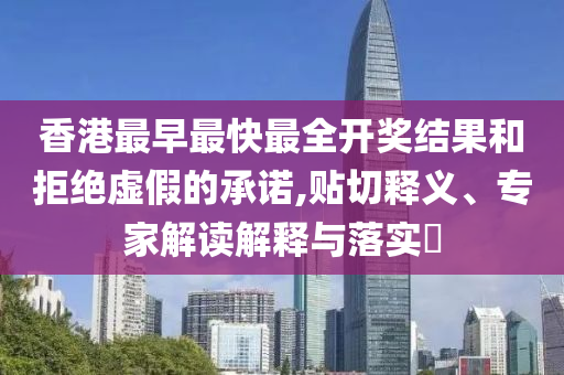 香港最早最快最全开奖结果和拒绝虚假的承诺,贴切释义、专家解读解释与落实​